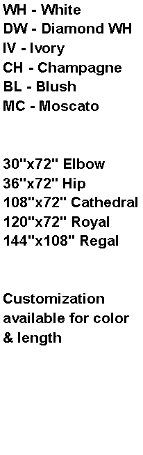 Text Box: WH - WhiteDW - Diamond WHIV - IvoryCH - ChampagneBL - BlushMC - Moscato30"x72" Elbow36"x72" Hip108"x72" Cathedral120"x72" Royal144"x108" RegalCustomization available for color & length