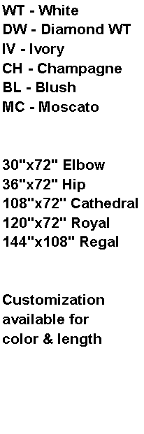 Text Box: WT - WhiteDW - Diamond WTIV - IvoryCH - ChampagneBL - BlushMC - Moscato30"x72" Elbow36"x72" Hip108"x72" Cathedral120"x72" Royal144"x108" RegalCustomization available for color & length